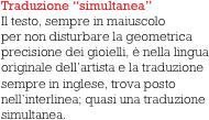 Traduzione “simultanea”
Il testo, sempre in maiuscolo 
per non disturbare la geometrica precisione dei gioielli, è nella lingua originale dell’artista e la traduzione sempre in inglese, trova posto 
nell’interlinea; quasi una traduzione simultanea.   