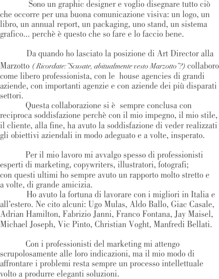              Sono un graphic designer e voglio disegnare tutto ciò che occorre per una buona comunicazione visiva: un logo, un libro, un annual report, un packaging, uno stand, un sistema grafico... perchè è questo che so fare e lo faccio bene. 

            Da quando ho lasciato la posizione di Art Director alla Marzotto ( Ricordate:”Scusate, abitualmente vesto Marzotto”?) collaboro come libero professionista, con le  house agencies di grandi aziende, con importanti agenzie e con aziende dei più disparati settori. 
	Questa collaborazione si è  sempre conclusa con reciproca soddisfazione perchè con il mio impegno, il mio stile, il cliente, alla fine, ha avuto la soddisfazione di veder realizzati  gli obiettivi aziendali in modo adeguato e a volte, insperato.

	Per il mio lavoro mi avvalgo spesso di professionisti esperti di marketing, copywriters, illustratori, fotografi; 
con questi ultimi ho sempre avuto un rapporto molto stretto e 
a volte, di grande amicizia. 	
            Ho avuto la fortuna di lavorare con i migliori in Italia e all’estero. Ne cito alcuni: Ugo Mulas, Aldo Ballo, Giac Casale, Adrian Hamilton, Fabrizio Janni, Franco Fontana, Jay Maisel, Michael Joseph, Vic Pinto, Christian Voght, Manfredi Bellati.

	Con i professionisti del marketing mi attengo scrupolosamente alle loro indicazioni, ma il mio modo di affrontare i problemi resta sempre un processo intellettuale volto a produrre eleganti soluzioni.                 