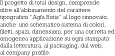 Il progetto di total design, comprende
oltre all’abbinamento del carattere
tipografico “Agfa Rotis” al logo rinnovato,
anche  uno schematico sistema di colori, 
filetti, spazi, dimensioni, per una corretta ed
omogenea applicazione su ogni stampato:
dalla letteratura, al packaging, dal web,
al company profile.            