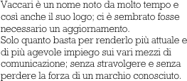 Vaccari è un nome noto da molto tempo e così anche il suo logo; ci è sembrato fosse necessario un aggiornamento. 
Solo quanto basta per renderlo più attuale e di più agevole impiego sui vari mezzi di comunicazione; senza stravolgere e senza perdere la forza di un marchio conosciuto.
       