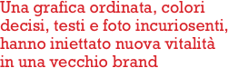 Una grafica ordinata, colori
decisi, testi e foto incuriosenti,
hanno iniettato nuova vitalità
in una vecchio brand      