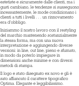 estetiste e sicuramente dalle clienti, ma i gusti cambiano, le tendenze si susseguono incessantemente, le mode condizionano i clienti a tutti i livelli . . . un rinnovamento era d'obbligo.
Iniziammo il nostro lavoro con il restyling del marchio mantenendo sostanzialmente la stessa forma, ma con una nuova interpretazione e aggiungendo diverse versioni: in line, out line, pieno e sfumato, in modo da poterlo impiegare in dimensioni anche minime e con diversi metodi di stampa.
Il logo e stato disegnato ex novo e gli è sato affiancato il carattere tipografico Optima. Elegante e leggibilissimo.      