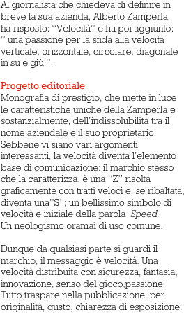 Al giornalista che chiedeva di definire in breve la sua azienda, Alberto Zamperla 
ha risposto: “Velocità” e ha poi aggiunto:
” una passione per la sfida alla velocità verticale, orizzontale, circolare, diagonale
in su e giù!”.
                 
Progetto editoriale
Monografia di prestigio, che mette in luce le caratteristiche uniche della Zamperla e sostanzialmente, dell’indissolubilità tra il nome aziendale e il suo proprietario. Sebbene vi siano vari argomenti interessanti, la velocità diventa l’elemento base di comunicazione: il marchio stesso che la caratterizza, è una “Z” risolta graficamente con tratti veloci e, se ribaltata, diventa una”S”; un bellissimo simbolo di velocità e iniziale della parola  Speed. 
Un neologismo oramai di uso comune. 

Dunque da qualsiasi parte si guardi il marchio, il messaggio è velocità. Una velocità distribuita con sicurezza, fantasia, innovazione, senso del gioco,passione.
Tutto traspare nella pubblicazione, per originalità, gusto, chiarezza di esposizione.