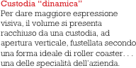 Custodia “dinamica”
Per dare maggiore espressione visiva, il volume si presenta racchiuso da una custodia, ad apertura verticale, fustellata secondo una forma ideale di roller coaster. . . una delle specialità dell’azienda. 
   